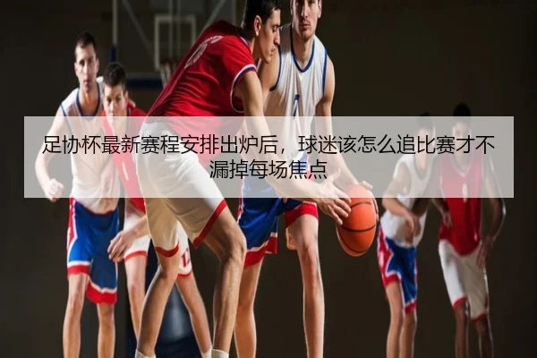 足协杯最新赛程安排出炉后，球迷该怎么追比赛才不漏掉每场焦点